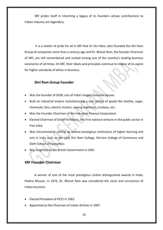 18
SRF prides itself in inheriting a legacy of its founders whose contributions to
Indian industry are legendary.
It is a matter of pride for all in SRF that Sir Shri Ram, who founded the Shri Ram
Group of companies more than a century ago and Dr. Bharat Ram, the founder Chairman
of SRF, are still remembered and ranked among one of the country's leading business
visionaries of all times. At SRF, their ideals and principles continue to inspire all to aspire
for higher standards of ethics in business.
Shri Ram Group Founder
 Was the founder of DCM, one of India's largest business houses
 Built an industrial empire manufacturing a vast variety of goods like textiles, sugar,
chemicals, fans, electric motors, sewing machines, crockery, etc.
 Was the Founder Chairman of the Industrial Finance Corporation.
 Elected Chairman of Sindri Fertilizers, the first national venture in the public sector in
free India.
 Was intrumental in setting up several prestigious institutions of higher learning and
arts in India such as the Lady Shri Ram College, Shriram College of Commerce and
Delhi School of Economics
 Was knighted by the British Government in 1941
SRF Founder Chairman
A winner of one of the most prestigious civilian distinguished awards in India,
Padma Bhusan, in 1972, Dr. Bharat Ram was considered the voice and conscience of
Indian business
 Elected President of FICCI in 1965
 Appointed as the Chairman of Indian Airlines in 1967
 