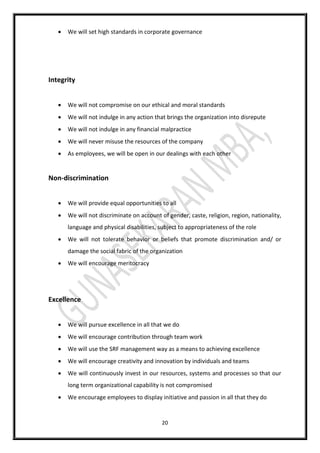 20
 We will set high standards in corporate governance
Integrity
 We will not compromise on our ethical and moral standards
 We will not indulge in any action that brings the organization into disrepute
 We will not indulge in any financial malpractice
 We will never misuse the resources of the company
 As employees, we will be open in our dealings with each other
Non-discrimination
 We will provide equal opportunities to all
 We will not discriminate on account of gender, caste, religion, region, nationality,
language and physical disabilities, subject to appropriateness of the role
 We will not tolerate behavior or beliefs that promote discrimination and/ or
damage the social fabric of the organization
 We will encourage meritocracy
Excellence
 We will pursue excellence in all that we do
 We will encourage contribution through team work
 We will use the SRF management way as a means to achieving excellence
 We will encourage creativity and innovation by individuals and teams
 We will continuously invest in our resources, systems and processes so that our
long term organizational capability is not compromised
 We encourage employees to display initiative and passion in all that they do
 