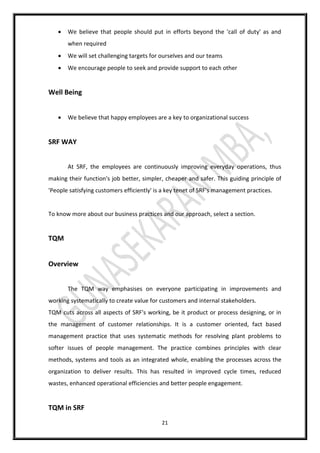 21
 We believe that people should put in efforts beyond the 'call of duty' as and
when required
 We will set challenging targets for ourselves and our teams
 We encourage people to seek and provide support to each other
Well Being
 We believe that happy employees are a key to organizational success
SRF WAY
At SRF, the employees are continuously improving everyday operations, thus
making their function's job better, simpler, cheaper and safer. This guiding principle of
'People satisfying customers efficiently' is a key tenet of SRF's management practices.
To know more about our business practices and our approach, select a section.
TQM
Overview
The TQM way emphasises on everyone participating in improvements and
working systematically to create value for customers and internal stakeholders.
TQM cuts across all aspects of SRF's working, be it product or process designing, or in
the management of customer relationships. It is a customer oriented, fact based
management practice that uses systematic methods for resolving plant problems to
softer issues of people management. The practice combines principles with clear
methods, systems and tools as an integrated whole, enabling the processes across the
organization to deliver results. This has resulted in improved cycle times, reduced
wastes, enhanced operational efficiencies and better people engagement.
TQM in SRF
 