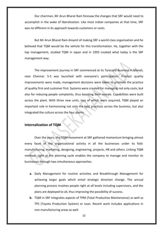 22
Our chairman, Mr Arun Bharat Ram foresaw the changes that SRF would need to
accomplish in the wake of liberalisation. Like most Indian companies at that time, SRF
was no different in its approach towards customers or costs.
But Mr Arun Bharat Ram dreamt of making SRF a world class organisation and he
believed that TQM would be the vehicle for this transformation. He, together with the
top management, studied TQM in Japan and in 1993 created what today is the SRF
management way.
The improvement journey in SRF commenced at its Tyrecord Business in Manali,
near Chennai. 5-S was launched with everyone's participation. Product quality
improvements were made, management decisions were taken to promote the practice
of quality first and customer first. Systems were created for managing not only costs, but
also for reducing people complaints, thus boosting their morale. Capabilities were built
across the plant. With three new units, two of which were acquired, TQM played an
important role in harmonizing not only the best practices across the business, but also
integrated the culture across the four plants.
Internalization of TQM
Over the years, the TQM movement at SRF gathered momentum bringing almost
every facet of the organizational activity in all the businesses under its fold:
manufacturing, marketing, designing, engineering, projects, HR and others. Linking TQM
methods right at the planning cycle enables the company to manage and monitor its
businesses through two simultaneous approaches:
a. Daily Management for routine activities and Breakthrough Management for
achieving larger goals which entail strategic direction change. The annual
planning process involves people right at all levels including supervisors, and the
plans are deployed to all, thus improving the possibility of success.
b. TQM in SRF integrates aspects of TPM (Total Productive Maintenance) as well as
TPS (Toyota Production System) or Lean. Recent work includes applications in
non-manufacturing areas as well.
 