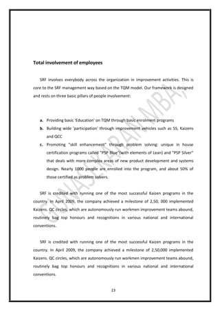 23
Total involvement of employees
SRF involves everybody across the organization in improvement activities. This is
core to the SRF management way based on the TQM model. Our framework is designed
and rests on three basic pillars of people involvement:
a. Providing basic 'Education' on TQM through basic enrolment programs
b. Building wide 'participation' through improvement vehicles such as 5S, Kaizens
and QCC
c. Promoting "skill enhancement" through problem solving: unique in house
certification programs called "PSP Blue"(with elements of Lean) and "PSP Silver"
that deals with more complex areas of new product development and systems
design. Nearly 1000 people are enrolled into the program, and about 50% of
those certified as problem solvers.
SRF is credited with running one of the most successful Kaizen programs in the
country. In April 2009, the company achieved a milestone of 2,50, 000 implemented
Kaizens. QC circles, which are autonomously run workmen improvement teams abound,
routinely bag top honours and recognitions in various national and international
conventions.
SRF is credited with running one of the most successful Kaizen programs in the
country. In April 2009, the company achieved a milestone of 2,50,000 implemented
Kaizens. QC circles, which are autonomously run workmen improvement teams abound,
routinely bag top honours and recognitions in various national and international
conventions.
 