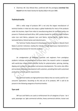 25
 Chairman, Mr. Arun Bharat Ram, conferred with the prestigious Jamshetji Tata
Award from the Indian Society for Quality (ISQ) in the year 2006
Technical textile
With a wide range of products SRF is not only the largest manufacturer of
technical textiles in India but also enjoys a global leadership for most of the products
under this business. Apart from India its manufacturing plants for technical textiles are
present in Thailand and South Africa. SRF's product basket for technical textiles contains
nylon tyre cord fabrics, polyester tyre cord fabrics, belting fabrics, coated fabrics,
laminated fabrics, fishnet twines and industrial yarns.
The Technical Textiles Research & Development Center located in Manali (Tamil
Nadu) Is premier institution, leading the industry through continuous improvements in
technology and processes for futuristic products.
An amalgamation of dedicated scientists and engineers from prestigious
academic institutes and experienced in-house talent, the research centre is equipped
with world-class infrastructure and pilot facility for polymerisation, spinning, twisting,
dipping and coating for new product and process developments. The centre also offers
joint product and process development with customers, providing them with customised
products to suit their specific requirements.
The technical textiles are high-performance fabrics that are mainly used for non-
consumer applications. According to the end use of its products, SRF is said to be
present in the following categories of technical textiles:
Tyre cord
SRF tyre cord fabrics are used as reinforcement for all categories of tyres - be it
cycle, passenger car, light commercial vehicles, heavy commercial vehicles, tractor and
 