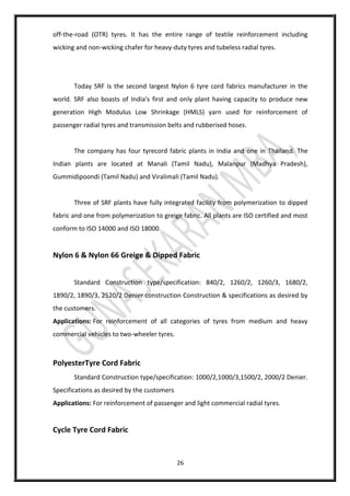 26
off-the-road (OTR) tyres. It has the entire range of textile reinforcement including
wicking and non-wicking chafer for heavy-duty tyres and tubeless radial tyres.
Today SRF is the second largest Nylon 6 tyre cord fabrics manufacturer in the
world. SRF also boasts of India's first and only plant having capacity to produce new
generation High Modulus Low Shrinkage (HMLS) yarn used for reinforcement of
passenger radial tyres and transmission belts and rubberised hoses.
The company has four tyrecord fabric plants in India and one in Thailand. The
Indian plants are located at Manali (Tamil Nadu), Malanpur (Madhya Pradesh),
Gummidipoondi (Tamil Nadu) and Viralimali (Tamil Nadu).
Three of SRF plants have fully integrated facility from polymerization to dipped
fabric and one from polymerization to greige fabric. All plants are ISO certified and most
conform to ISO 14000 and ISO 18000.
Nylon 6 & Nylon 66 Greige & Dipped Fabric
Standard Construction type/specification: 840/2, 1260/2, 1260/3, 1680/2,
1890/2, 1890/3, 2520/2 Denier construction Construction & specifications as desired by
the customers.
Applications: For reinforcement of all categories of tyres from medium and heavy
commercial vehicles to two-wheeler tyres.
PolyesterTyre Cord Fabric
Standard Construction type/specification: 1000/2,1000/3,1500/2, 2000/2 Denier.
Specifications as desired by the customers
Applications: For reinforcement of passenger and light commercial radial tyres.
Cycle Tyre Cord Fabric
 