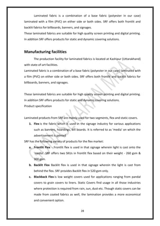 28
Laminated fabric is a combination of a base fabric (polyester in our case)
laminated with a film (PVC) on either side or both sides. SRF offers both frontlit and
backlit fabrics for billboards, banners, and signages.
These laminated fabrics are suitable for high quality screen printing and digital printing.
In addition SRF offers products for static and dynamic covering solutions.
Manufacturing facilities
The production facility for laminated fabrics is located at Kashipur (Uttarakhand)
with state-of-art facilities.
Laminated fabric is a combination of a base fabric (polyester in our case) laminated with
a film (PVC) on either side or both sides. SRF offers both frontlit and backlit fabrics for
billboards, banners, and signages.
These laminated fabrics are suitable for high quality screen printing and digital printing.
In addition SRF offers products for static and dynamic covering solutions.
Product specification
Laminated products from SRF are mainly used for two segments, flex and static covers.
1. Flex is the fabric which is used in the signage industry for various applications
such as banners, hoardings, bill boards. It is referred to as 'media' on which the
advertisement is printed
SRF has the following variety of products for the flex market:
a. Frontlit Flex - Frontlit flex is used in that signage wherein light is cast onto the
'media'. SRF offers two SKUs in frontlit flex based on their weight - 260 gsm &
300 gsm.
b. Backlit Flex Backlit flex is used in that signage wherein the light is cast from
behind the flex. SRF provides Backlit flex in 520 gsm only.
c. Blackback Flex is low weight covers used for applications ranging from pandal
covers to grain covers to liners. Static Covers find usage in all those industries
where protection is required from rain, sun, dust etc. Though static covers can be
made from coated fabrics as well, the lamination provides a more economical
and convenient option.
 