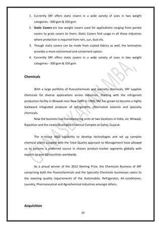 29
1. Currently SRF offers static covers in a wide variety of sizes in two weight
categories - 300 gsm & 350 gsm.
2. Static Covers are low weight covers used for applications ranging from pandal
covers to grain covers to liners. Static Covers find usage in all those industries
where protection is required from rain, sun, dust etc.
3. Though static covers can be made from coated fabrics as well, the lamination
provides a more economical and convenient option.
4. Currently SRF offers static covers in a wide variety of sizes in two weight
categories - 300 gsm & 350 gsm.
Chemicals
With a large portfolio of fluorochemicals and specialty chemicals, SRF supplies
chemicals for diverse applications across industries. Starting with the refrigerant
production facility in Bhiwadi near New Delhi in 1989, SRF has grown to become a highly
backward integrated producer of refrigerants, chlorinated solvents and specialty
chemicals.
Now the business has manufacturing units at two locations in India, viz. Bhiwadi,
Rajasthan and the newly developed Chemical Complex at Dahej, Gujarat.
The in-house R&D capability to develop technologies and set up complex
chemical plants coupled with the Total Quality approach to Management have allowed
us to become a preferred source in chosen product-market segments globally with
exports to over 60 countries worldwide.
As a proud winner of the 2012 Deming Prize, the Chemicals Business of SRF
comprising both the Fluorochemicals and the Specialty Chemicals businesses caters to
the exacting quality requirements of the Automobile, Refrigerator, Air-conditioner,
Laundry, Pharmaceutical and Agrochemical industries amongst others.
Acquisition
 