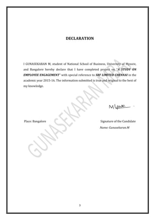 3
DECLARATION
I GUNASEKARAN M, student of National School of Business, University of Mysore,
and Bangalore hereby declare that I have completed project on “A STUDY ON
EMPLOYEE ENGAGEMENT” with special reference to SRF LIMITED CHENNAI in the
academic year 2015-16. The information submitted is true and original to the best of
my knowledge.
Place: Bangalore Signature of the Candidate
Name: Gunasekaran.M
 