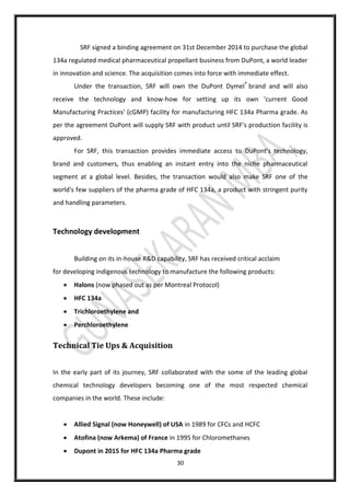 30
SRF signed a binding agreement on 31st December 2014 to purchase the global
134a regulated medical pharmaceutical propellant business from DuPont, a world leader
in innovation and science. The acquisition comes into force with immediate effect.
Under the transaction, SRF will own the DuPont Dymel®
brand and will also
receive the technology and know-how for setting up its own 'current Good
Manufacturing Practices' (cGMP) facility for manufacturing HFC 134a Pharma grade. As
per the agreement DuPont will supply SRF with product until SRF's production facility is
approved.
For SRF, this transaction provides immediate access to DuPont's technology,
brand and customers, thus enabling an instant entry into the niche pharmaceutical
segment at a global level. Besides, the transaction would also make SRF one of the
world's few suppliers of the pharma grade of HFC 134a, a product with stringent purity
and handling parameters.
Technology development
Building on its in-house R&D capability, SRF has received critical acclaim
for developing indigenous technology to manufacture the following products:
 Halons (now phased out as per Montreal Protocol)
 HFC 134a
 Trichloroethylene and
 Perchloroethylene
Technical Tie Ups & Acquisition
In the early part of its journey, SRF collaborated with the some of the leading global
chemical technology developers becoming one of the most respected chemical
companies in the world. These include:
 Allied Signal (now Honeywell) of USA in 1989 for CFCs and HCFC
 Atofina (now Arkema) of France in 1995 for Chloromethanes
 Dupont in 2015 for HFC 134a Pharma grade
 