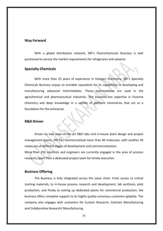 31
Way Forward
With a global distribution network, SRF's Fluorochemicals Business is well
positioned to service the market requirements for refrigerants and solvents.
Specialty Chemicals
With more than 25 years of experience in Halogen Chemistry, SRF's Specialty
Chemicals Business enjoys an enviable reputation for its capabilities in developing and
manufacturing advanced intermediates. These intermediates are used in the
agrochemical and pharmaceutical industries. The business has expertise in Fluorine
chemistry and deep knowledge in a variety of platform chemistries that act as a
foundation for the enterprise.
R&D Driven
Driven by two state-of-the-art R&D labs and in-house plant design and project
management teams, SRF has commercialized more than 40 molecules, with another 50
molecules at different stages of development and commercialization.
More than 250 scientists and engineers are currently engaged in the area of process
research, apart from a dedicated project team for timely execution.
Business Offering
The Business is fully integrated across the value chain. From access to critical
starting materials, to in-house process research and development, lab synthesis, pilot
production, and finally to setting up dedicated plants for commercial production, the
business offers complete support to its highly quality conscious customers globally. The
company also engages with customers for Custom Research, Contract Manufacturing
and Collaborative Research/ Manufacturing.
 