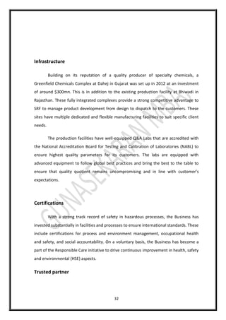 32
Infrastructure
Building on its reputation of a quality producer of specialty chemicals, a
Greenfield Chemicals Complex at Dahej in Gujarat was set up in 2012 at an investment
of around $300mn. This is in addition to the existing production facility at Bhiwadi in
Rajasthan. These fully integrated complexes provide a strong competitive advantage to
SRF to manage product development from design to dispatch to the customers. These
sites have multiple dedicated and flexible manufacturing facilities to suit specific client
needs.
The production facilities have well-equipped Q&A Labs that are accredited with
the National Accreditation Board for Testing and Calibration of Laboratories (NABL) to
ensure highest quality parameters for its customers. The labs are equipped with
advanced equipment to follow global best practices and bring the best to the table to
ensure that quality quotient remains uncompromising and in line with customer’s
expectations.
Certifications
With a strong track record of safety in hazardous processes, the Business has
invested substantially in facilities and processes to ensure international standards. These
include certifications for process and environment management, occupational health
and safety, and social accountability. On a voluntary basis, the Business has become a
part of the Responsible Care initiative to drive continuous improvement in health, safety
and environmental (HSE) aspects.
Trusted partner
 