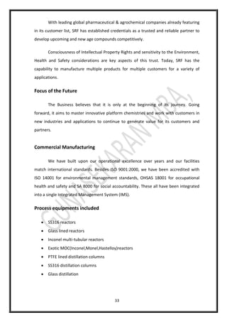 33
With leading global pharmaceutical & agrochemical companies already featuring
in its customer list, SRF has established credentials as a trusted and reliable partner to
develop upcoming and new age compounds competitively.
Consciousness of Intellectual Property Rights and sensitivity to the Environment,
Health and Safety considerations are key aspects of this trust. Today, SRF has the
capability to manufacture multiple products for multiple customers for a variety of
applications.
Focus of the Future
The Business believes that it is only at the beginning of its journey. Going
forward, it aims to master innovative platform chemistries and work with customers in
new industries and applications to continue to generate value for its customers and
partners.
Commercial Manufacturing
We have built upon our operational excellence over years and our facilities
match international standards. Besides ISO 9001:2000, we have been accredited with
ISO 14001 for environmental management standards, OHSAS 18001 for occupational
health and safety and SA 8000 for social accountability. These all have been integrated
into a single Integrated Management System (IMS).
Process equipments included
 SS316 reactors
 Glass lined reactors
 Inconel multi-tubular reactors
 Exotic MOC(Inconel,Monel,Hastelloy)reactors
 PTFE lined distillation columns
 SS316 distillation columns
 Glass distillation
 