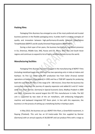34
Packing films
Packaging Films Business has emerged as one of the most preferred and trusted
business partners in the flexible packaging arena. It prides itself in creating synergies of
quality and innovation between high-performance Bi-axially Oriented Polyethylene
Terephthalate (BOPET) and Bi-axially Oriented Polypropylene (BOPP) films.
During a short span of ten years, the business has crafted a significant presence
in EU, Americas, Middle East, ANZ, Russia and CIS, Africa, West Asia and South Asian
regions and continues to expand its list of highly satisfied clientele across the world.
Manufacturing facilities
Packaging Films Business has been engaged in the manufacturing of BOPET Films
(including metallized type) since 1995 and has two operating units in India at Indore and
Kashipur. Its first 3.2 meter wide PET production line from Celier (France) started
operations at Kashipur (Uttarakhand) in 1995 and has a 7500 MT capacity for producing
both thin and thick PET films in the range of 8 - 190 microns. Since then the business has
successfully embarked the journey of capacity expansion and added 8.5 and 8.7 meter
wide lines (from Dornier, Germany) in Special Economic Zone, Madhya Pradesh in 2004
and 2009, to become the second largest thin PET film manufacturer in India. The SEZ
unit is supported by two state of the art metallizers, soft embossing holographic
machine and backward integrated PET Resin plant. In line with this expansion, the
business is in the process of setting up a metallizing facility in Kashipur plant.
In May 2013, the business set up a BOPET Film Plant, a Greenfield investment, in
Rayong (Thailand). This unit has an 8.7-metre-wide film line supplied by Dornier
(Germany) with an annual capacity of 28,500 MT and can produce films with a range as
 