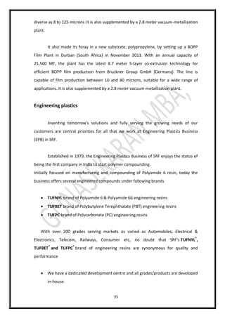 35
diverse as 8 to 125 microns. It is also supplemented by a 2.8 meter vacuum-metallization
plant.
It also made its foray in a new substrate, polypropylene, by setting up a BOPP
Film Plant in Durban (South Africa) in November 2013. With an annual capacity of
25,500 MT, the plant has the latest 8.7 meter 5-layer co-extrusion technology for
efficient BOPP film production from Bruckner Group GmbH (Germany). The line is
capable of film production between 10 and 80 microns, suitable for a wide range of
applications. It is also supplemented by a 2.8 meter vacuum-metallization plant.
Engineering plastics
Inventing tomorrow's solutions and fully serving the growing needs of our
customers are central priorities for all that we work at Engineering Plastics Business
(EPB) in SRF.
Established in 1979, the Engineering Plastics Business of SRF enjoys the status of
being the first company in India to start polymer compounding.
Initially focused on manufacturing and compounding of Polyamide 6 resin, today the
business offers several engineered compounds under following brands
 TUFNYL brand of Polyamide 6 & Polyamide 66 engineering resins
 TUFBET brand of Polybutylene Terephthalate (PBT) engineering resins
 TUFPC brand of Polycarbonate (PC) engineering resins
With over 200 grades serving markets as varied as Automobiles, Electrical &
Electronics, Telecom, Railways, Consumer etc, no doubt that SRF's TUFNYL®
,
TUFBET®
and TUFPC®
brand of engineering resins are synonymous for quality and
performance
 We have a dedicated development centre and all grades/products are developed
in-house.
 