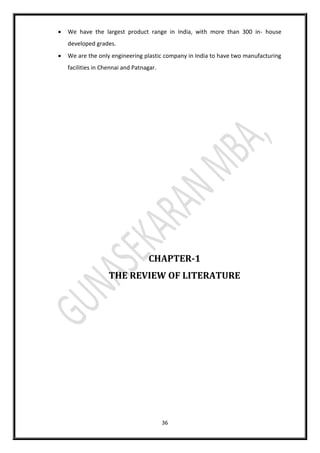 36
 We have the largest product range in India, with more than 300 in- house
developed grades.
 We are the only engineering plastic company in India to have two manufacturing
facilities in Chennai and Patnagar.
CHAPTER-1
THE REVIEW OF LITERATURE
 