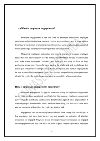 37
1.1What is employee engagement?
Employee engagement is not the same as employee satisfaction employee
satisfaction only indicates how happy or content your employees are. It does address
their level of motivation, or emotional commitment. For some employers, being satisfied
means collecting a pay check while doing as little work as possible.
Measuring employee’s satisfaction and making changes to increase employee
satisfaction will not necessarily lead to increased performance. In fact, the conditions
that make many employees “satisfied” with their job are likely to frustrate high
performing employees. Top performers want to be challenged and to challenge the
status quo. They embrace change, seek out ways to improve, and want all employees to
be held accountable for delivering results. By contrast, low performing employees often
cling to the results. By resist change, and avoid accountability whenever possible.
How is employee engagement measured?
Employee engagement is typically measured using an employee engagement
survey that has been developed specifically for this purpose. Employee engagement
survey must be statistically validated and benchmarked against other organisations if
they are going to provide useful results. Without these things, it is difficult to know what
you are measuring and whether the results are good or bad.
Engagement can be accurately measured with short survey that contains just a
few questions, but such short survey can only provide an indication of whether
employees are engaged. They have a hard time explaining why employees are engaged
or disengaged because they lack detail. In order to get a complete picture of employee
 