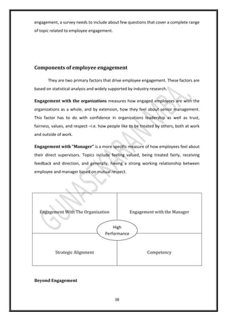 38
engagement, a survey needs to include about few questions that cover a complete range
of topic related to employee engagement.
Components of employee engagement
They are two primary factors that drive employee engagement. These factors are
based on statistical analysis and widely supported by industry research.
Engagement with the organizations measures how engaged employees are with the
organizations as a whole, and by extension, how they feel about senior management.
This factor has to do with confidence in organizations leadership as well as trust,
fairness, values, and respect –i.e. how people like to be treated by others, both at work
and outside of work.
Engagement with “Manager” is a more specific measure of how employees feel about
their direct supervisors. Topics include feeling valued, being treated fairly, receiving
feedback and direction, and generally, having a strong working relationship between
employee and manager based on mutual respect.
Engagement With The Organization Engagement with the Manager
Strategic Alignment Competency
Beyond Engagement
High
Performance
 