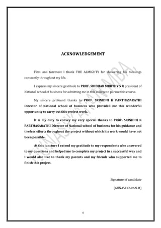 4
ACKNOWLEDGEMENT
First and foremost I thank THE ALMIGHTY for showering his blessings
constantly throughout my life.
I express my sincere gratitude to PROF. SRIDHAR MURTHY S R president of
National school of business for admitting me in this college to pursue this course.
My sincere profound thanks to PROF. SRINIDHI K PARTHASARATHI
Director of National school of business who provided me this wonderful
opportunity to carry out this project work.
It is my duty to convey my very special thanks to PROF. SRINIDHI K
PARTHASARATHI Director of National school of business for his guidance and
tireless efforts throughout the project without which his work would have not
been possible.
At this juncture I extend my gratitude to my respondents who answered
to my questions and helped me to complete my project in a successful way and
I would also like to thank my parents and my friends who supported me to
finish this project.
Signature of candidate
(GUNASEKARAN.M)
 