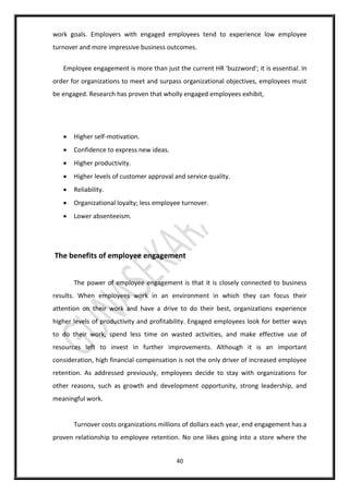 40
work goals. Employers with engaged employees tend to experience low employee
turnover and more impressive business outcomes.
Employee engagement is more than just the current HR 'buzzword'; it is essential. In
order for organizations to meet and surpass organizational objectives, employees must
be engaged. Research has proven that wholly engaged employees exhibit,
 Higher self-motivation.
 Confidence to express new ideas.
 Higher productivity.
 Higher levels of customer approval and service quality.
 Reliability.
 Organizational loyalty; less employee turnover.
 Lower absenteeism.
The benefits of employee engagement
The power of employee engagement is that it is closely connected to business
results. When employees work in an environment in which they can focus their
attention on their work and have a drive to do their best, organizations experience
higher levels of productivity and profitability. Engaged employees look for better ways
to do their work, spend less time on wasted activities, and make effective use of
resources left to invest in further improvements. Although it is an important
consideration, high financial compensation is not the only driver of increased employee
retention. As addressed previously, employees decide to stay with organizations for
other reasons, such as growth and development opportunity, strong leadership, and
meaningful work.
Turnover costs organizations millions of dollars each year, end engagement has a
proven relationship to employee retention. No one likes going into a store where the
 