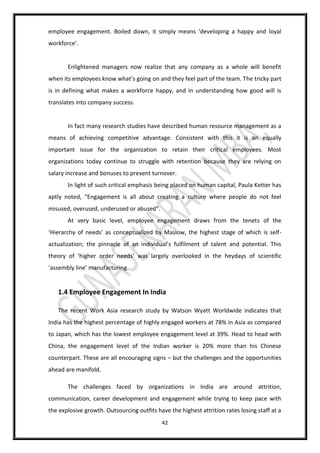 42
employee engagement. Boiled down, it simply means ‘developing a happy and loyal
workforce’.
Enlightened managers now realize that any company as a whole will benefit
when its employees know what’s going on and they feel part of the team. The tricky part
is in defining what makes a workforce happy, and in understanding how good will is
translates into company success.
In fact many research studies have described human resource management as a
means of achieving competitive advantage. Consistent with this it is an equally
important issue for the organization to retain their critical employees. Most
organizations today continue to struggle with retention because they are relying on
salary increase and bonuses to prevent turnover.
In light of such critical emphasis being placed on human capital, Paula Ketter has
aptly noted, “Engagement is all about creating a culture where people do not feel
misused, overused, underused or abused”.
At very basic level, employee engagement draws from the tenets of the
‘Hierarchy of needs’ as conceptualized by Maslow, the highest stage of which is self-
actualization; the pinnacle of an individual’s fulfilment of talent and potential. This
theory of ‘higher order needs’ was largely overlooked in the heydays of scientific
‘assembly line’ manufacturing.
1.4 Employee Engagement In India
The recent Work Asia research study by Watson Wyatt Worldwide indicates that
India has the highest percentage of highly engaged workers at 78% in Asia as compared
to Japan, which has the lowest employee engagement level at 39%. Head to head with
China, the engagement level of the Indian worker is 20% more than his Chinese
counterpart. These are all encouraging signs – but the challenges and the opportunities
ahead are manifold.
The challenges faced by organizations in India are around attrition,
communication, career development and engagement while trying to keep pace with
the explosive growth. Outsourcing outfits have the highest attrition rates losing staff at a
 