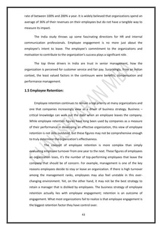43
rate of between 100% and 200% a year. It is widely believed that organizations spend an
average of 36% of their revenues on their employees but do not have a tangible way to
measure its impact.
The India study throws up some fascinating directions for HR and internal
communication professionals. Employee engagement is no more just about the
employee’s intent to leave. The employee’s commitment to the organizations and
motivation to contribute to the organization’s success plays a significant role.
The top three drivers in India are trust in senior management, how the
organization is perceived for customer service and fair pay. Surprisingly, from an Indian
context, the least valued factors in the continuum were benefits, compensation and
performance management.
1.5 Employee Retention:
Employee retention continues to remain a top priority at many organizations and
one that companies increasingly view as a driver of business strategy. Business –
critical knowledge can walk out the door when an employee leaves the company.
While employee retention figures have long been used by companies as a measure
of their performance in developing an effective organization, this view of employee
retention is not only outdated, but these figures may not be comprehensive enough
to truly determine the organization’s effectiveness.
The concept of employee retention is more complex than simply
evaluating employee turnover from one year to the next. These figures of employees
an organization loses, it’s the number of top-performing employees that leave the
company that should be of concern. For example, management is one of the key
reasons employees decide to stay or leave an organization. If there is high turnover
among the management ranks, employees may also feel unstable in this ever-
changing environment. Yet, on the other hand, it may not be the best strategy to
retain a manager that is disliked by employees. The business strategy of employee
retention actually lies with employee engagement; retention is an outcome of
engagement. What most organizations fail to realize is that employee engagement is
the biggest retention factor they have control over.
 