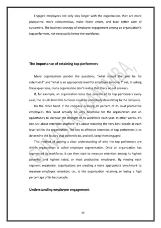 44
Engaged employees not only stay longer with the organization, they are more
productive, more conscientious, make fewer errors, and take better care of
customers. The business strategy of employee engagement among an organization’s
top performers, not necessarily hence tire workforce.
The importance of retaining top performers
Many organizations ponder the questions, “what should the goal be for
retention?” and “what is an appropriate level for employee turnover?” yet, in asking
these questions, many organization don’t realize that there no set answers.
If, for example, an organization loses five percent of its top performers every
year, the results from this turnover could be potentially devastating to the company.
On the other hand, if the company is losing 20 percent of its least productive
employees, this could actually be very beneficial for the organization and an
opportunity to increase the strength of its workforce each year. In other words, it’s
not just about retention anymore- it’s about retaining the very best people at each
level within the organization. The key to effective retention of top performers is to
determine the factors that currently do, and will, keep them engaged.
This method of gaining a clear understanding of who the top performers are
within organization is called employee segmentation. Once an organization has
segmented its workforce, it can then start to measure retention among its highest
potential and highest rated, or most productive, employees. By viewing each
segment separately, organizations are creating a more appropriate benchmark to
measure employee retention, i.e., is the organization retaining or losing a high
percentage of its best people.
Understanding employee engagement
 
