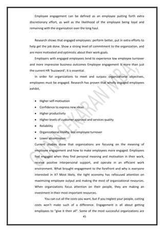 45
Employee engagement can be defined as an employee putting forth extra
discretionary effort, as well as the likelihood of the employee being loyal and
remaining with the organization over the long haul.
Research shows that engaged employees: perform better, put in extra efforts to
help get the job done. Show a strong level of commitment to the organization, and
are more motivated and optimistic about their work goals.
Employers with engaged employees tend to experience low employee turnover
and more impressive business outcomes Employee engagement is more than just
the current HR ‘buzzword’; it is essential.
In order for organizations to meet and surpass organizational objectives,
employees must be engaged. Research has proven that wholly engaged employees
exhibit,
 Higher self-motivation
 Confidence to express new ideas
 Higher productivity
 Higher levels of customer approval and services quality
 Reliability
 Organizational loyalty; less employee turnover
 Lower absenteeism
Current studies show that organizations are focusing on the meaning of
employee engagement and how to make employees more engaged. Employees
feel engaged when they find personal meaning and motivation in their work,
receive positive interpersonal support, and operate in an efficient work
environment. What brought engagement to the forefront and why is everyone
interested in it? Most likely, the tight economy has refocused attention on
maximizing employee output and making the most of organizational resources.
When organizations focus attention on their people, they are making an
investment in their most important resources.
You can cut all the costs you want, but if you neglect your people, cutting
costs won’t make such of a difference. Engagement is all about getting
employees to “give it their all”. Some of the most successful organizations are
 
