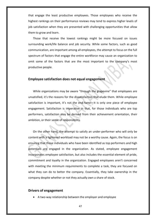 47
that engage the least productive employees. Those employees who receive the
highest rankings on their performance reviews may tend to express higher levels of
job satisfaction when they are presented with challenging opportunities that allow
them to grow and learn.
Those that receive the lowest rankings might be more focused on issues
surrounding work/life balance and job security. While some factors, such as good
communication, are important among all employees, the attempt to focus on the full
spectrum of factors that engage the entire workforce may cause an organization to
omit some of the factors that are the most important to the company’s most
productive people.
Employee satisfaction does not equal engagement
While organizations may be aware “through the grapevine” that employees are
unsatisfied, it’s the reasons for the dissatisfaction that elude them. While employee
satisfaction is important, it’s not the end fame—it is only one piece of employee
engagement. Satisfaction is imperative in that, for those individuals who are top
performers, satisfaction may be derived from their achievement orientation, their
ambition, or their sense of responsibility.
On the other hand, the attempt to satisfy an under-performer who will only be
content with a lightened workload may not be a worthy cause. Again, the focus is on
ensuring that those individuals who have been identified as top performers and high
potentials are engaged in the organization. As stated, employee engagement
incorporates employee satisfaction, but also includes the essential element of pride,
commitment and loyalty in the organization. Engaged employees aren’t concerned
with meeting the minimum requirements to complete a task, they are focused on
what they can do to better the company. Essentially, they take ownership in the
company despite whether or not they actually own a share of stock.
Drivers of engagement
 A two-way relationship between the employer and employee
 