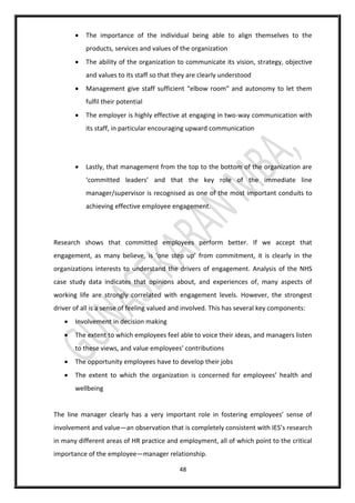 48
 The importance of the individual being able to align themselves to the
products, services and values of the organization
 The ability of the organization to communicate its vision, strategy, objective
and values to its staff so that they are clearly understood
 Management give staff sufficient “elbow room” and autonomy to let them
fulfil their potential
 The employer is highly effective at engaging in two-way communication with
its staff, in particular encouraging upward communication
 Lastly, that management from the top to the bottom of the organization are
‘committed leaders’ and that the key role of the immediate line
manager/supervisor is recognised as one of the most important conduits to
achieving effective employee engagement.
Research shows that committed employees perform better. If we accept that
engagement, as many believe, is ‘one step up’ from commitment, it is clearly in the
organizations interests to understand the drivers of engagement. Analysis of the NHS
case study data indicates that opinions about, and experiences of, many aspects of
working life are strongly correlated with engagement levels. However, the strongest
driver of all is a sense of feeling valued and involved. This has several key components:
 Involvement in decision making
 The extent to which employees feel able to voice their ideas, and managers listen
to these views, and value employees’ contributions
 The opportunity employees have to develop their jobs
 The extent to which the organization is concerned for employees’ health and
wellbeing
The line manager clearly has a very important role in fostering employees’ sense of
involvement and value—an observation that is completely consistent with IES’s research
in many different areas of HR practice and employment, all of which point to the critical
importance of the employee—manager relationship.
 