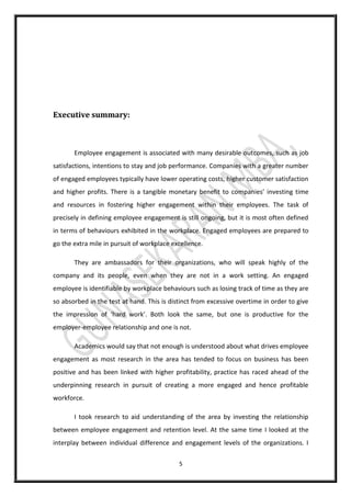 5
Executive summary:
Employee engagement is associated with many desirable outcomes, such as job
satisfactions, intentions to stay and job performance. Companies with a greater number
of engaged employees typically have lower operating costs, higher customer satisfaction
and higher profits. There is a tangible monetary benefit to companies’ investing time
and resources in fostering higher engagement within their employees. The task of
precisely in defining employee engagement is still ongoing, but it is most often defined
in terms of behaviours exhibited in the workplace. Engaged employees are prepared to
go the extra mile in pursuit of workplace excellence.
They are ambassadors for their organizations, who will speak highly of the
company and its people, even when they are not in a work setting. An engaged
employee is identifiable by workplace behaviours such as losing track of time as they are
so absorbed in the test at hand. This is distinct from excessive overtime in order to give
the impression of ‘hard work’. Both look the same, but one is productive for the
employer-employee relationship and one is not.
Academics would say that not enough is understood about what drives employee
engagement as most research in the area has tended to focus on business has been
positive and has been linked with higher profitability, practice has raced ahead of the
underpinning research in pursuit of creating a more engaged and hence profitable
workforce.
I took research to aid understanding of the area by investing the relationship
between employee engagement and retention level. At the same time I looked at the
interplay between individual difference and engagement levels of the organizations. I
 