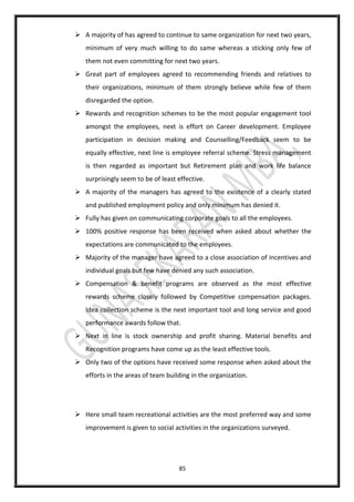 85
 A majority of has agreed to continue to same organization for next two years,
minimum of very much willing to do same whereas a sticking only few of
them not even committing for next two years.
 Great part of employees agreed to recommending friends and relatives to
their organizations, minimum of them strongly believe while few of them
disregarded the option.
 Rewards and recognition schemes to be the most popular engagement tool
amongst the employees, next is effort on Career development. Employee
participation in decision making and Counselling/Feedback seem to be
equally effective, next line is employee referral scheme. Stress management
is then regarded as important but Retirement plan and work life balance
surprisingly seem to be of least effective.
 A majority of the managers has agreed to the existence of a clearly stated
and published employment policy and only minimum has denied it.
 Fully has given on communicating corporate goals to all the employees.
 100% positive response has been received when asked about whether the
expectations are communicated to the employees.
 Majority of the manager have agreed to a close association of incentives and
individual goals but few have denied any such association.
 Compensation & benefit programs are observed as the most effective
rewards scheme closely followed by Competitive compensation packages.
Idea collection scheme is the next important tool and long service and good
performance awards follow that.
 Next in line is stock ownership and profit sharing. Material benefits and
Recognition programs have come up as the least effective tools.
 Only two of the options have received some response when asked about the
efforts in the areas of team building in the organization.
 Here small team recreational activities are the most preferred way and some
improvement is given to social activities in the organizations surveyed.
 