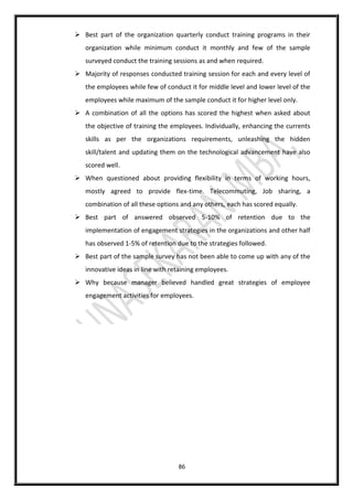 86
 Best part of the organization quarterly conduct training programs in their
organization while minimum conduct it monthly and few of the sample
surveyed conduct the training sessions as and when required.
 Majority of responses conducted training session for each and every level of
the employees while few of conduct it for middle level and lower level of the
employees while maximum of the sample conduct it for higher level only.
 A combination of all the options has scored the highest when asked about
the objective of training the employees. Individually, enhancing the currents
skills as per the organizations requirements, unleashing the hidden
skill/talent and updating them on the technological advancement have also
scored well.
 When questioned about providing flexibility in terms of working hours,
mostly agreed to provide flex-time. Telecommuting, Job sharing, a
combination of all these options and any others, each has scored equally.
 Best part of answered observed 5-10% of retention due to the
implementation of engagement strategies in the organizations and other half
has observed 1-5% of retention due to the strategies followed.
 Best part of the sample survey has not been able to come up with any of the
innovative ideas in line with retaining employees.
 Why because manager believed handled great strategies of employee
engagement activities for employees.
 