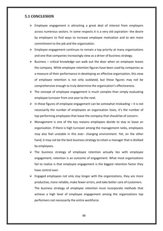 88
5.1 CONCLUSION
 Employee engagement is attracting a great deal of interest from employers
across numerous sectors. In some respects it is a very old aspiration- the desire
by employers to find ways to increase employee motivation and to win more
commitment to the job and the organization.
 Employee engagement continues to remain a top priority at many organizations
and one that companies increasingly view as a driver of business strategy.
 Business – critical knowledge can walk out the door when an employee leaves
the company. While employee retention figures have been used by companies as
a measure of their performance in developing an effective organisation, this view
of employee retention is not only outdated, but these figures may not be
comprehensive enough to truly determine the organization’s effectiveness.
 The concept of employee engagement is much complex than simply evaluating
employee turnover from one year to the next.
 In these figures of employee engagement can be somewhat misleading – it is not
necessarily the number of employees an organization loses, it’s the number of
top-performing employees that leave the company that should be of concern.
 Management is one of the key reasons employees decide to stay or leave an
organization. If there is high turnover among the management ranks, employees
may also feel unstable in this ever- changing environment. Yet, on the other
hand, it may not be the best business strategy to retain a manager that is disliked
by employees.
 The business strategy of employee retention actually lies with employee
engagement; retention is an outcome of engagement. What most organizations
fail to realize is that employee engagement is the biggest retention factor they
have control over.
 Engaged employees not only stay longer with the organizations, they are more
productive, more reliable, make fewer errors, and take better care of customers.
The business strategy of employee retention must incorporate methods that
achieve a high level of employee engagement among the organizations top
performers not necessarily the entire workforce.
 