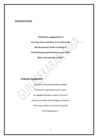 9
INTRODUCTION:
“Ultimately, engagement is a
two-way street. And there are no shortcuts.
But the journey can be as critical to
Overall business performance as any other
Sphere of corporate activity’’
Employee Engagement
“A positive attitude held by the employee
Towards the organization and its values.
An engaged employee is aware of business
Context, and works with colleagues to improve
Performance within the job for the benefit
of the Organization.’’
 