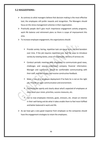 90
5.2 SUGGESTIONS:-
 As contrary to what managers believe that decision making is the most effective
tool, the employees still prefer rewards and recognition. The Managers should
focus on the stress management schemes in their organization.
 Practically people don’t give much importance engagement activity programs,
work life balance and retirement plans so there is scope of improvement this
area.
 To increase employee engagement, the organizations should:
 Provide variety: boring, repetitive task can cause burn out and boredom
over time. If the job requires repetitive task, look for ways to introduce
variety by rotating duties, areas of responsibly, delivery of services etc.
 Conduct periodic meetings with employees to communicate good news,
challenges and easy-to-understand company financial information.
Manager and supervisors should be comfortable communicating with
their staff, and able to give and receive constructive feedback.
 Make a fuss of in employee deployment if he feels he is not on the right
job. Provide an open communication and environment.
 Communicate openly and clearly about what’s expected of employees at
every level-your vision, priorities, success measures, etc.
 Get to now employees interests, goals, stressors, etc. shown an interest
in their well-being and do what it takes enable them to feel more fulfilled
and better balanced in work and life.
 As we have got a very good response from employee so the companies should
have the engagement strategies to retain the employees.
 
