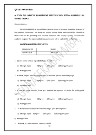 92
QUESTIONNAIRE:-
A STUDY ON EMPLOYEE ENGAGEMENT ACTIVITIES WITH SPECIAL REFERENCE SRF
LIMITED CHENNAI
Dear employees,
I’m GUNASEKARAN.M doing MBA in national school of business, Bangalore. As a part of
my academic curriculum I am doing this project on the above mentioned topic. I would be
thankful to you for providing your valuable responses. This survey is purely conducted for
academic purpose. The responses to this questionnaire will be kept strictly confidential.
QUESTIONNAIRE FOR EMPLOYEES
ORGANIZATION NAME
DESIGNATION EMAIL ID
1. Do you know what is expected of you at work?
a) Strongly Agree b) Agree c) Disagree d) Strongly Disagree
e) Not Applicable
2. At work, do you have the opportunity to do what you do best every day?
a) Strongly Agree b) Agree c) Disagree d) Strongly Disagree
e) Not Applicable
3. In the last three months, have you received recognition or praise for doing good
work?
a) Strongly Agree b) Agree c) Disagree d) Strongly Disagree
e) Not Applicable
4. Is there someone at work who encourages your development?
a) Strongly Agree b) Agree c) Disagree d) Strongly Disagree
e) Not Applicable
5. At work, do your opinions seem to count?
 