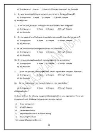 93
a) Strongly Agree b) Agree c) Disagree d) Strongly Disagree e) Not Applicable
6. Are your associates (fellow employees) committed to doing quality work?
a) Strongly Agree b) Agree c) Disagree d) Strongly Disagree
e) Not Applicable
7. In the last year, have you had opportunities at work to learn and grow?
a) Strongly Agree b) Agree c) Disagree d) Strongly Disagree
e) Not Applicable
8. Are the pay and benefits in your organization comparable to similar companies?
a) Strongly Agree b) Agree c) Disagree d) Strongly Disagree
e) Not Applicable
9. Are job promotions in this organization fair and objective?
a) Strongly Agree b) Agree c) Disagree d) Strongly Disagree
e) Not Applicable
10. Are organization policies clearly communicated in the organization?
a) Strongly Agree b) Agree c) Disagree d) Strongly Disagree
e) Not Applicable
11. Do you see yourself continuing to work for this organization two years from now?
a) Strongly Agree b) Agree c) Disagree d) Strongly Disagree
e) Not Applicable
12. Do you recommend your friends/relatives in your organization?
a) Strongly Agree b) Agree c) Disagree d) Strongly Disagree
e) Not Applicable
13. Select and rank the following engagement tools applicable in your organization. Please rate
the options, from 1- 8 (1 being the lowest and 8 being the highest).
a) Stress Management
b) Work life balance
c) Career development
d) Employees Participation in decision making
e) Counseling/ Feedback
f)Rewards and Recognition Schemes
 