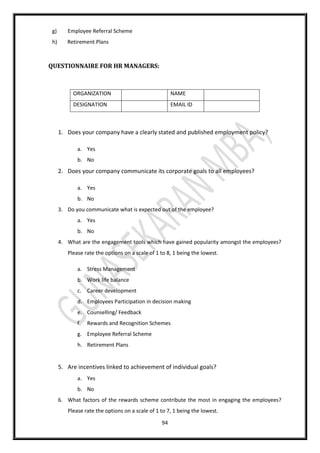 94
g) Employee Referral Scheme
h) Retirement Plans
QUESTIONNAIRE FOR HR MANAGERS:
ORGANIZATION NAME
DESIGNATION EMAIL ID
1. Does your company have a clearly stated and published employment policy?
a. Yes
b. No
2. Does your company communicate its corporate goals to all employees?
a. Yes
b. No
3. Do you communicate what is expected out of the employee?
a. Yes
b. No
4. What are the engagement tools which have gained popularity amongst the employees?
Please rate the options on a scale of 1 to 8, 1 being the lowest.
a. Stress Management
b. Work life balance
c. Career development
d. Employees Participation in decision making
e. Counselling/ Feedback
f. Rewards and Recognition Schemes
g. Employee Referral Scheme
h. Retirement Plans
5. Are incentives linked to achievement of individual goals?
a. Yes
b. No
6. What factors of the rewards scheme contribute the most in engaging the employees?
Please rate the options on a scale of 1 to 7, 1 being the lowest.
 