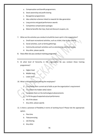 95
a. Compensation and benefit programmers
b. Stock ownership and profit sharing
c. Recognition programmers
d. Idea collection schemes linked to rewards for idea generation
e. Long service and good performance awards
f. Competitive compensation packages
g. Material benefits like trips, food and discount coupons, etc.
7. What are the activities you conduct to build the team-spirit in the organization?
a. Small team recreational activities, such as cricket, trips to the cinema
b. Social activities, such as family gatherings
c. Community outreach activities such as volunteering and fund-raising
d. Any other, please specify
8. How often do you conduct training programs?
9. At what level of hierarchy in the organization do you conduct these training
programmes?
a. Higher level
b. Middle level
c. Lower level
10. What is the objective of training the employees?
a. To enhance their current set of skills as per the organization’s requirement
b. To unleash the hidden skills/ talent
c. To update them on the technological advancements
d. To fill the gap of expected-actual performance
e. All of the above
f. Any other, please specify
11. Is there a provision of flexibility in terms of working hours? Please tick the appropriate
option.
a. Flex-time
b. Telecommuting
c. Job Sharing
d. Any other
 