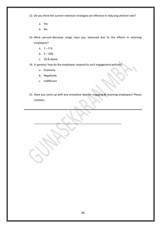 96
12. Do you think the current retention strategies are effective in reducing attrition rate?
a. Yes
b. No
13. What percent-decrease range have you observed due to the efforts in retaining
employees?
a. 1 – 5 %
b. 5 – 10%
c. 10 & above
14. In general, how do the employees respond to such engagement policies?
a. Positively
b. Negatively
c. Indifferent
15. Have you come up with any innovative idea for engaging & retaining employees? Please
mention.
___________________________________________________________
 