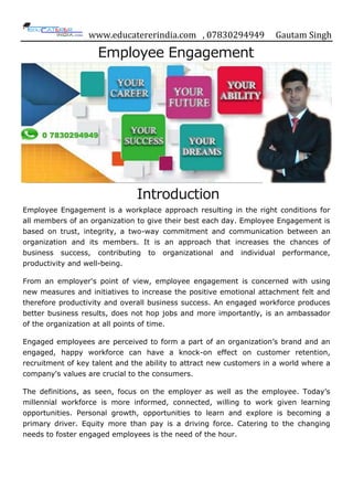 www.educatererindia.com , 07830294949 Gautam Singh
Employee Engagement
Introduction
Employee Engagement is a workplace approach resulting in the right conditions for
all members of an organization to give their best each day. Employee Engagement is
based on trust, integrity, a two-way commitment and communication between an
organization and its members. It is an approach that increases the chances of
business success, contributing to organizational and individual performance,
productivity and well-being.
From an employer's point of view, employee engagement is concerned with using
new measures and initiatives to increase the positive emotional attachment felt and
therefore productivity and overall business success. An engaged workforce produces
better business results, does not hop jobs and more importantly, is an ambassador
of the organization at all points of time.
Engaged employees are perceived to form a part of an organization‟s brand and an
engaged, happy workforce can have a knock-on effect on customer retention,
recruitment of key talent and the ability to attract new customers in a world where a
company's values are crucial to the consumers.
The definitions, as seen, focus on the employer as well as the employee. Today‟s
millennial workforce is more informed, connected, willing to work given learning
opportunities. Personal growth, opportunities to learn and explore is becoming a
primary driver. Equity more than pay is a driving force. Catering to the changing
needs to foster engaged employees is the need of the hour.
 