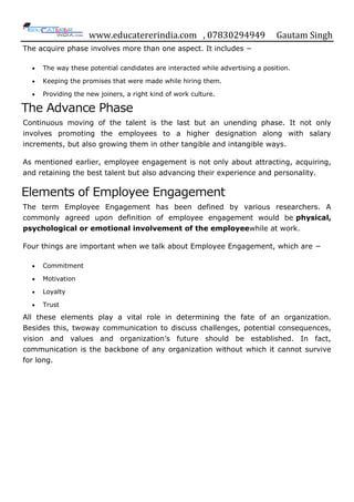 www.educatererindia.com , 07830294949 Gautam Singh
The acquire phase involves more than one aspect. It includes −
 The way these potential candidates are interacted while advertising a position.
 Keeping the promises that were made while hiring them.
 Providing the new joiners, a right kind of work culture.
The Advance Phase
Continuous moving of the talent is the last but an unending phase. It not only
involves promoting the employees to a higher designation along with salary
increments, but also growing them in other tangible and intangible ways.
As mentioned earlier, employee engagement is not only about attracting, acquiring,
and retaining the best talent but also advancing their experience and personality.
Elements of Employee Engagement
The term Employee Engagement has been defined by various researchers. A
commonly agreed upon definition of employee engagement would be physical,
psychological or emotional involvement of the employeewhile at work.
Four things are important when we talk about Employee Engagement, which are −
 Commitment
 Motivation
 Loyalty
 Trust
All these elements play a vital role in determining the fate of an organization.
Besides this, twoway communication to discuss challenges, potential consequences,
vision and values and organization‟s future should be established. In fact,
communication is the backbone of any organization without which it cannot survive
for long.
 