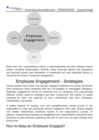 www.educatererindia.com , 07830294949 Gautam Singh
Apart from this, organizational culture, a well-established and duly followed reward
system including compensation, benefits, stock exchange options and recognition
and personal growth and satisfaction of employees are also important factors in
improving the levels of employee engagement.
Employee Engagement - Strategies
Various studies have shown that actively engaged employees are almost 50 percent
more productive when compared with the not-engaged or disengaged colleagues.
Employee engagement cannot be improved only by designing and implementing
effective human resource strategies but their involvement and quality of output
produced by them also depends on their relationships with their colleagues,
subordinates, and seniors.
A perfect balance of respect, care and competitiveness should prevail in the
organization to keep the employees actively engaged in their jobs. Mutual support
and healthy relationships contribute majorly to the organization‟s success. In
addition, empowering employees by delegating them responsibilities and giving them
autonomy to take decisions regarding their job on their own can also increase their
productivity.
How to Keep an Employee Engaged?
 