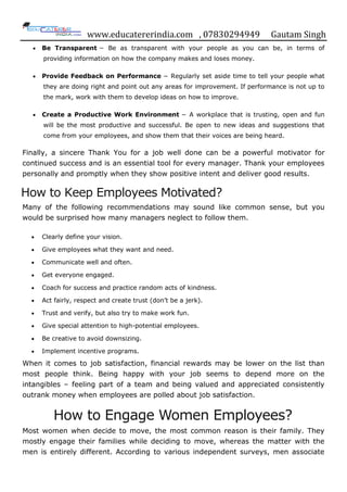 www.educatererindia.com , 07830294949 Gautam Singh
 Be Transparent − Be as transparent with your people as you can be, in terms of
providing information on how the company makes and loses money.
 Provide Feedback on Performance − Regularly set aside time to tell your people what
they are doing right and point out any areas for improvement. If performance is not up to
the mark, work with them to develop ideas on how to improve.
 Create a Productive Work Environment − A workplace that is trusting, open and fun
will be the most productive and successful. Be open to new ideas and suggestions that
come from your employees, and show them that their voices are being heard.
Finally, a sincere Thank You for a job well done can be a powerful motivator for
continued success and is an essential tool for every manager. Thank your employees
personally and promptly when they show positive intent and deliver good results.
How to Keep Employees Motivated?
Many of the following recommendations may sound like common sense, but you
would be surprised how many managers neglect to follow them.
 Clearly define your vision.
 Give employees what they want and need.
 Communicate well and often.
 Get everyone engaged.
 Coach for success and practice random acts of kindness.
 Act fairly, respect and create trust (don‟t be a jerk).
 Trust and verify, but also try to make work fun.
 Give special attention to high-potential employees.
 Be creative to avoid downsizing.
 Implement incentive programs.
When it comes to job satisfaction, financial rewards may be lower on the list than
most people think. Being happy with your job seems to depend more on the
intangibles – feeling part of a team and being valued and appreciated consistently
outrank money when employees are polled about job satisfaction.
How to Engage Women Employees?
Most women when decide to move, the most common reason is their family. They
mostly engage their families while deciding to move, whereas the matter with the
men is entirely different. According to various independent surveys, men associate
 