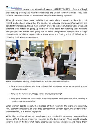 www.educatererindia.com , 07830294949 Gautam Singh
their leaving of company with the imbalance and unrest in their families. They tend
to think that their low or no income would upset their family dynamics.
Although women show more stability than men when it comes to their job, but
recent studies have shown that the number of unhappy and unsatisfied women are
constantly increasing. Unlike men, women prefer to explore multiples work areas and
different jobs instead of going up vertically. They desire for widening their horizons
and perspectives rather than going up on mere designations. Despite this strange
characteristic of theirs, organizations these days are finding a lot of difficulties in
retaining their women employees.
There have been a flurry of conferences, studies and research on –
 Why women employees are likely to leave their companies earlier as compared to their
male counterparts?
 Why are the number of unhappy female employees growing?
 Why great leaders are unsuccessful in retaining women employees even after spending a
lot of money, time and effort?
When women decide to quit, the chances of their resuming the work are extremely
low. Economic instability or crisis may compel them to work again, but under normal
circumstances, it is almost negligible.
While the number of women employees are constantly increasing, organizations
cannot afford to keep employee retention on the back burner. They should actively
involve them in finding what really disengages women employees and make them
 