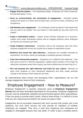 www.educatererindia.com , 07830294949 Gautam Singh
 Engage first-line leaders − The longstanding adage, “Employees Join Great Companies,
But Quit Bad Bosses” is true.
 Focus on communication, the cornerstone of engagement − Successful leaders
recognize the power of a robust communication plan, one built on clarity, consistency, and
transparency.
 Individualize your engagement − Your philosophy should go beyond “treat people they
way you want to be treated;” the new mantra is “treat people the way they want to be
treated.”
 Create a motivational culture − Leaders cannot motivate employees for a long-term.
Leaders must create motivational cultures with an engaged workforce where employees
can flourish and motivate each other.
 Create feedback mechanisms − Companies need to ask employees what they think;
employee engagement surveys are a great tool to assess an organization‟s pulse.
 Reinforce and reward the right behaviors − Employees are incredibly motivated by
achievement, not money. Money can disengage if employees perceive unfairness.
 Track and communicate progress − Employees are no different than leadership – they
both want to work for a „Winning‟ organization. Leaders need to reinforce “line of sight” by
telling their employees where they‟re going, how they‟re performing and where they fit in.
 Hire and promote the right behaviors and traits for your culture− Although we
place much emphasis on one‟s educational background and skills, people generally
succeed or fail because of their behaviors and traits.
By understanding these drivers and leveraging them, organizations can try and
manage engagement levels of their employees.
Employee Engagement - How to Measure?
Employee Engagement is typically measured using an Employee Engagement
Survey that has been developed specifically for this purpose. Employee engagement
surveys must be statistically validated and benchmarked against other organizations,
if they are going to provide useful results. Without these things, it is difficult to know
what you are measuring and whether the results are good or bad.
Engagement can be accurately measured with short surveys that contain just a few
questions, but such short surveys can only provide an indication of whether
employees are engaged. They have a hard time explaining why employees are
engaged or disengaged because they lack detail. In order to get a complete picture
 
