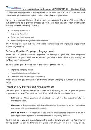 www.educatererindia.com , 07830294949 Gautam Singh
of employee engagement, a survey needs to include about 50 to 80 questions that
cover a complete range of topics related to employee engagement.
Have you considered kicking off an employee engagement program? It takes effort,
but committing to a proven process up front can help you and your organization
succeed with the following factors −
 Increasing Productivity
 Improving Retention
 Enhancing Performance and
 Transforming into a high-performance culture.
The following steps will put you on the road to measuring and improving engagement
at your organization.
Define a Goal for Employee Engagement
There isn‟t a one-size-fits-all approach to setting a goal for your employee
engagement program, and you will need to get more specific than simply setting out
to “Improve Engagement”.
To set a useful goal, tie it to one of the following three things −
 Improving company culture
 Managing talent more effectively or
 Creating a high-performance organization.
These goals will get results that go beyond simply changing a number on a survey
report.
Establish Key Metrics and Measurements
Use your goal to identify the factors you‟ll be measuring as part of your employee
engagement survey. The questions are likely to fall into three categories −
 Satisfaction − These questions will ask about how employees feel about their job, pay,
benefits and so on.
 Alignment − These questions will determine whether employees‟ goals and motivations
are aligned with the organization‟s mission.
 Sense of future − It is important to ask whether employees feel they have a future at
your organization, especially if you are interested in improving retention.
During this step, you will also determine the kind of survey you will run. You may be
asking questions across different categories with answers on a 1-5 scale, or you
 