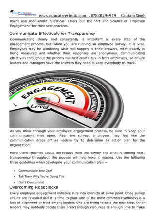 www.educatererindia.com , 07830294949 Gautam Singh
might use open-ended questions. Check out the “Art and Science of Employee
Engagement” for their best practices.
Communicate Effectively for Transparency
Communicating clearly and consistently is important at every step of the
engagement process, but when you are running an employee survey, it is vital.
Employees may be wondering what will happen to their answers, what exactly is
being measured and whether their responses are anonymous. Communicating
effectively throughout the process will help create buy-in from employees, so ensure
leaders and managers have the answers they need to keep everybody on track.
As you move through your employee engagement process, be sure to keep your
communication lines open. After the survey, employees may feel like the
communication drops off as leaders try to determine an action plan for the
organization.
Keep them informed about the results from the survey and what is coming next;
transparency throughout the process will help keep it moving. Use the following
three guidelines when developing your communication plan −
 Communicate Your Goal
 Tell Them Why You‟re Doing This
 Don‟t Overcommit
Overcoming Roadblocks
Every employee engagement initiative runs into conflicts at some point. Once survey
results are revealed and it is time to plan, one of the most common roadblocks is a
lack of alignment or trust among leaders who are trying to take the next step. Other
leaders may suddenly decide there aren‟t enough resources or enough time to make
 