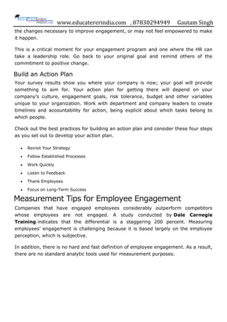 www.educatererindia.com , 07830294949 Gautam Singh
the changes necessary to improve engagement, or may not feel empowered to make
it happen.
This is a critical moment for your engagement program and one where the HR can
take a leadership role. Go back to your original goal and remind others of the
commitment to positive change.
Build an Action Plan
Your survey results show you where your company is now; your goal will provide
something to aim for. Your action plan for getting there will depend on your
company‟s culture, engagement goals, risk tolerance, budget and other variables
unique to your organization. Work with department and company leaders to create
timelines and accountability for action, being explicit about which tasks belong to
which people.
Check out the best practices for building an action plan and consider these four steps
as you set out to develop your action plan.
 Revisit Your Strategy
 Follow Established Processes
 Work Quickly
 Listen to Feedback
 Thank Employees
 Focus on Long-Term Success
Measurement Tips for Employee Engagement
Companies that have engaged employees considerably outperform competitors
whose employees are not engaged. A study conducted by Dale Carnegie
Training indicates that the differential is a staggering 200 percent. Measuring
employees‟ engagement is challenging because it is based largely on the employee
perception, which is subjective.
In addition, there is no hard and fast definition of employee engagement. As a result,
there are no standard analytic tools used for measurement purposes.
 