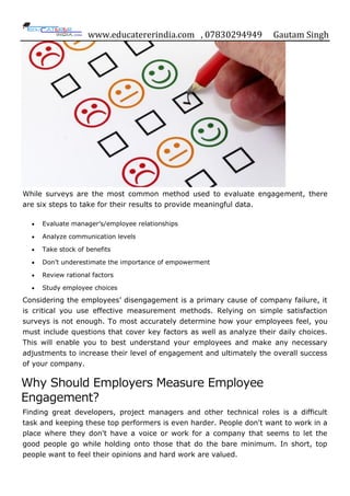 www.educatererindia.com , 07830294949 Gautam Singh
While surveys are the most common method used to evaluate engagement, there
are six steps to take for their results to provide meaningful data.
 Evaluate manager‟s/employee relationships
 Analyze communication levels
 Take stock of benefits
 Don‟t underestimate the importance of empowerment
 Review rational factors
 Study employee choices
Considering the employees‟ disengagement is a primary cause of company failure, it
is critical you use effective measurement methods. Relying on simple satisfaction
surveys is not enough. To most accurately determine how your employees feel, you
must include questions that cover key factors as well as analyze their daily choices.
This will enable you to best understand your employees and make any necessary
adjustments to increase their level of engagement and ultimately the overall success
of your company.
Why Should Employers Measure Employee
Engagement?
Finding great developers, project managers and other technical roles is a difficult
task and keeping these top performers is even harder. People don't want to work in a
place where they don't have a voice or work for a company that seems to let the
good people go while holding onto those that do the bare minimum. In short, top
people want to feel their opinions and hard work are valued.
 