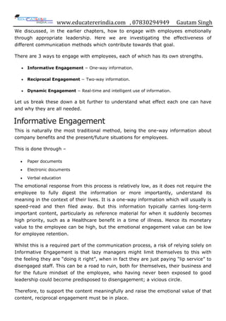 www.educatererindia.com , 07830294949 Gautam Singh
We discussed, in the earlier chapters, how to engage with employees emotionally
through appropriate leadership. Here we are investigating the effectiveness of
different communication methods which contribute towards that goal.
There are 3 ways to engage with employees, each of which has its own strengths.
 Informative Engagement − One-way information.
 Reciprocal Engagement − Two-way information.
 Dynamic Engagement − Real-time and intelligent use of information.
Let us break these down a bit further to understand what effect each one can have
and why they are all needed.
Informative Engagement
This is naturally the most traditional method, being the one-way information about
company benefits and the present/future situations for employees.
This is done through –
 Paper documents
 Electronic documents
 Verbal education
The emotional response from this process is relatively low, as it does not require the
employee to fully digest the information or more importantly, understand its
meaning in the context of their lives. It is a one-way information which will usually is
speed-read and then filed away. But this information typically carries long-term
important content, particularly as reference material for when it suddenly becomes
high priority, such as a Healthcare benefit in a time of illness. Hence its monetary
value to the employee can be high, but the emotional engagement value can be low
for employee retention.
Whilst this is a required part of the communication process, a risk of relying solely on
Informative Engagement is that lazy managers might limit themselves to this with
the feeling they are “doing it right”, when in fact they are just paying “lip service” to
disengaged staff. This can be a road to ruin, both for themselves, their business and
for the future mindset of the employee, who having never been exposed to good
leadership could become predisposed to disengagement; a vicious circle.
Therefore, to support the content meaningfully and raise the emotional value of that
content, reciprocal engagement must be in place.
 