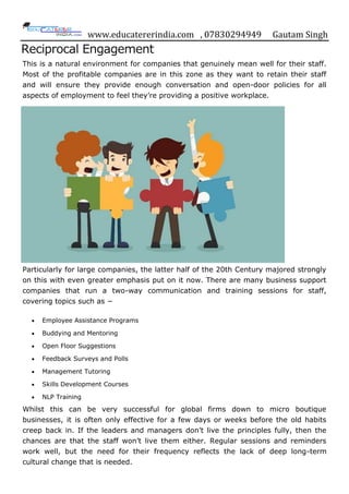www.educatererindia.com , 07830294949 Gautam Singh
Reciprocal Engagement
This is a natural environment for companies that genuinely mean well for their staff.
Most of the profitable companies are in this zone as they want to retain their staff
and will ensure they provide enough conversation and open-door policies for all
aspects of employment to feel they‟re providing a positive workplace.
Particularly for large companies, the latter half of the 20th Century majored strongly
on this with even greater emphasis put on it now. There are many business support
companies that run a two-way communication and training sessions for staff,
covering topics such as −
 Employee Assistance Programs
 Buddying and Mentoring
 Open Floor Suggestions
 Feedback Surveys and Polls
 Management Tutoring
 Skills Development Courses
 NLP Training
Whilst this can be very successful for global firms down to micro boutique
businesses, it is often only effective for a few days or weeks before the old habits
creep back in. If the leaders and managers don‟t live the principles fully, then the
chances are that the staff won‟t live them either. Regular sessions and reminders
work well, but the need for their frequency reflects the lack of deep long-term
cultural change that is needed.
 